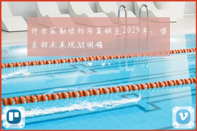 许尔策勒续约布莱顿至2029年,俱乐部未来规划明确