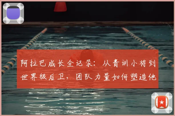 阿拉巴成长全记录：从青训小将到世界级后卫，团队力量如何塑造他的传奇