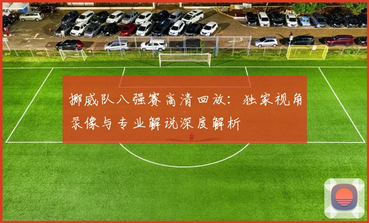 挪威队八强赛高清回放：独家视角录像与专业解说深度解析