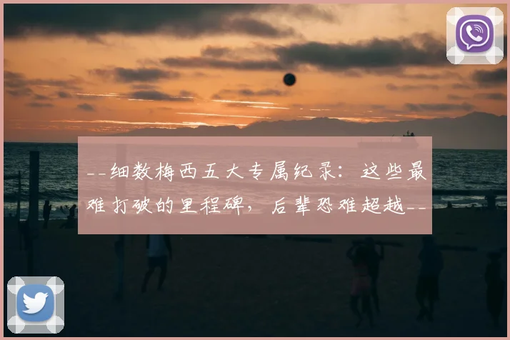 __细数梅西五大专属纪录：这些最难打破的里程碑，后辈恐难超越__