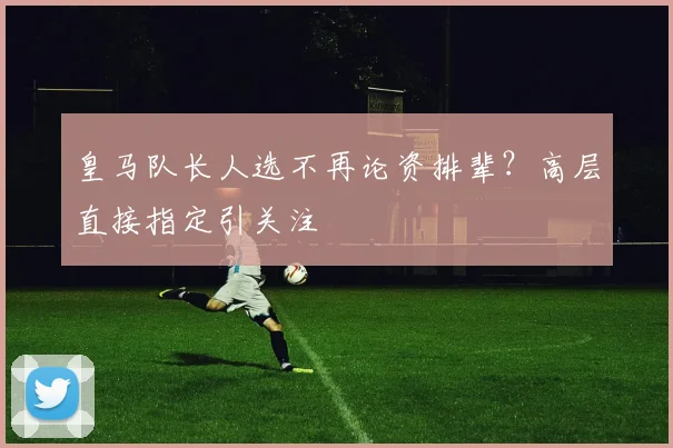 皇马队长人选不再论资排辈？高层直接指定引关注