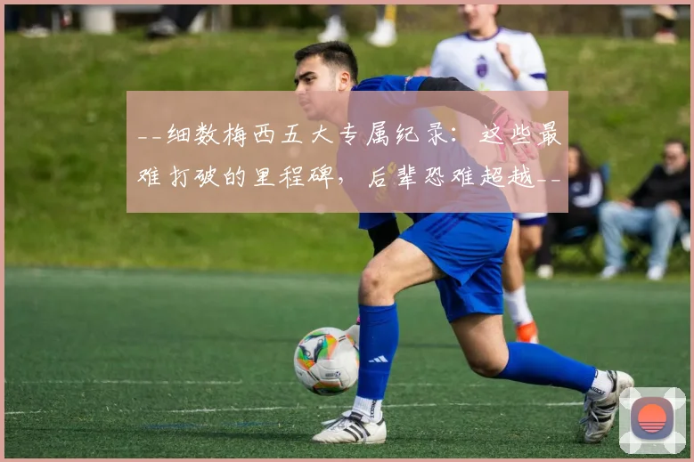 __细数梅西五大专属纪录:这些最难打破的里程碑,后辈恐难超越__